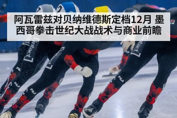 阿瓦雷兹对贝纳维德斯定档12月 墨西哥拳击世纪大战战术与商业前瞻